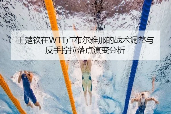 王楚钦在WTT卢布尔雅那的战术调整与反手拧拉落点演变分析
